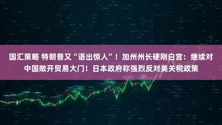国汇策略 特朗普又“语出惊人”！加州州长硬刚白宫：继续对中国敞开贸易大门！日本政府称强烈反对美关税政策