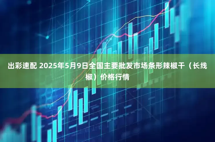 出彩速配 2025年5月9日全国主要批发市场条形辣椒干（长线椒）价格行情