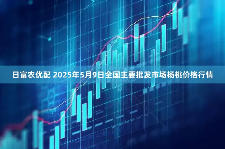日富农优配 2025年5月9日全国主要批发市场杨桃价格行情