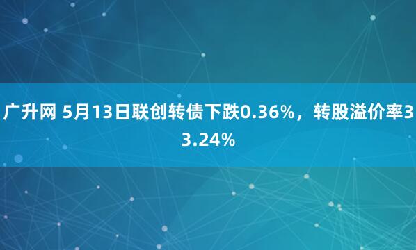 广升网 5月13日联创转债下跌0.36%，转股溢价率33.24%