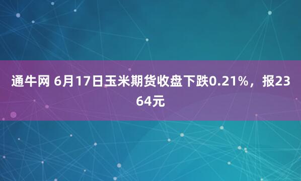 通牛网 6月17日玉米期货收盘下跌0.21%，报2364元