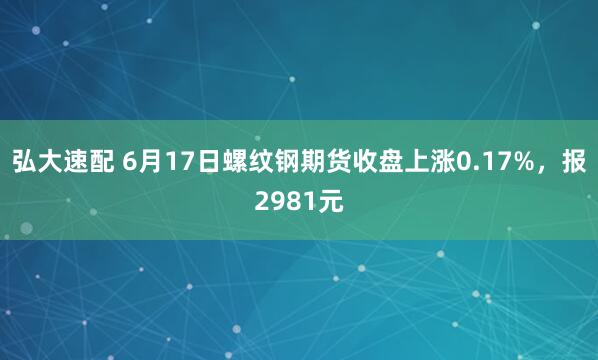 弘大速配 6月17日螺纹钢期货收盘上涨0.17%，报2981元