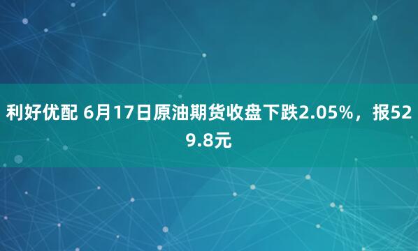 利好优配 6月17日原油期货收盘下跌2.05%，报529.8元