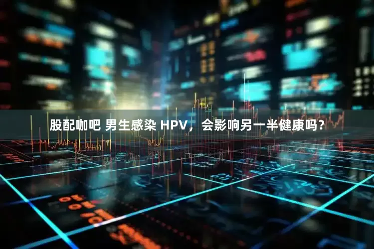 股配咖吧 男生感染 HPV，会影响另一半健康吗？