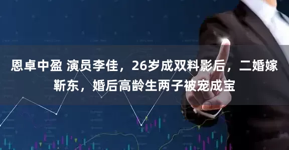 恩卓中盈 演员李佳，26岁成双料影后，二婚嫁靳东，婚后高龄生两子被宠成宝