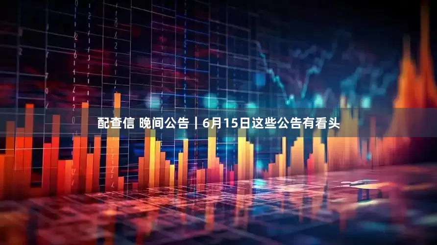 配查信 晚间公告｜6月15日这些公告有看头
