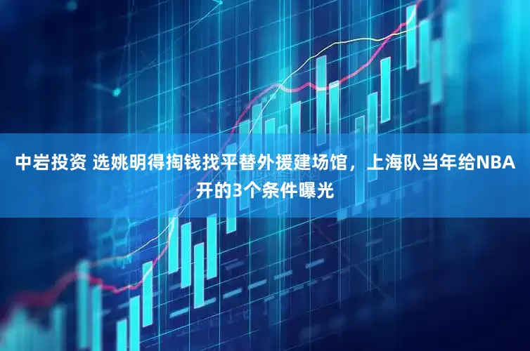 中岩投资 选姚明得掏钱找平替外援建场馆，上海队当年给NBA开的3个条件曝光